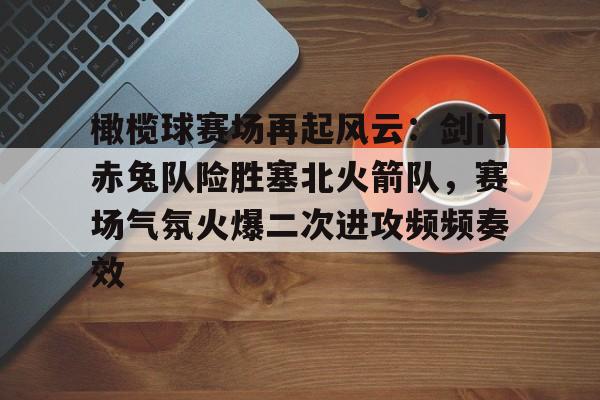 爱游戏平台-关于橄榄球赛场再起风云：剑门赤兔队险胜塞北火箭队，赛场气氛火爆二次进攻频频奏效的信息
