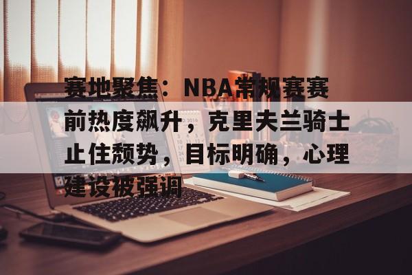 爱游戏中国-包含赛地聚焦：NBA常规赛赛前热度飙升，克里夫兰骑士止住颓势，目标明确，心理建设被强调的词条