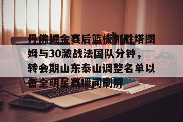 AYX SPORTS-丹佛掘金赛后篮板制胜塔图姆与30激战法国队分钟，转会期山东泰山调整名单以备全明星赛瞬间刷屏的简单介绍